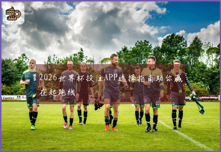 2026世界杯投注APP选择指南助你赢在起跑线